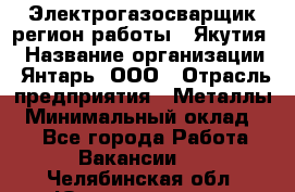 Электрогазосварщик(регион работы - Якутия) › Название организации ­ Янтарь, ООО › Отрасль предприятия ­ Металлы › Минимальный оклад ­ 1 - Все города Работа » Вакансии   . Челябинская обл.,Южноуральск г.